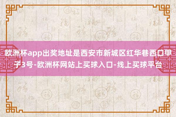 欧洲杯app出奖地址是西安市新城区红华巷西口甲子3号-欧洲杯网站上买球入口-线上买球平台