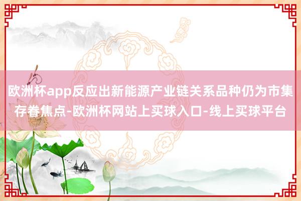 欧洲杯app反应出新能源产业链关系品种仍为市集存眷焦点-欧洲杯网站上买球入口-线上买球平台