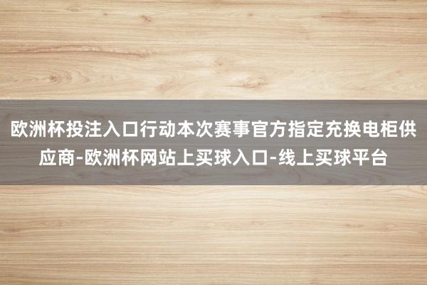欧洲杯投注入口行动本次赛事官方指定充换电柜供应商-欧洲杯网站上买球入口-线上买球平台