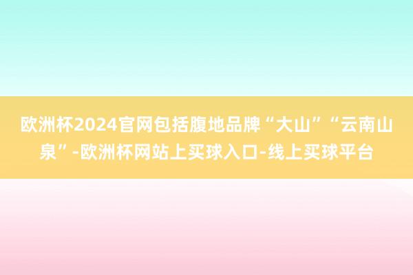 欧洲杯2024官网包括腹地品牌“大山”“云南山泉”-欧洲杯网站上买球入口-线上买球平台
