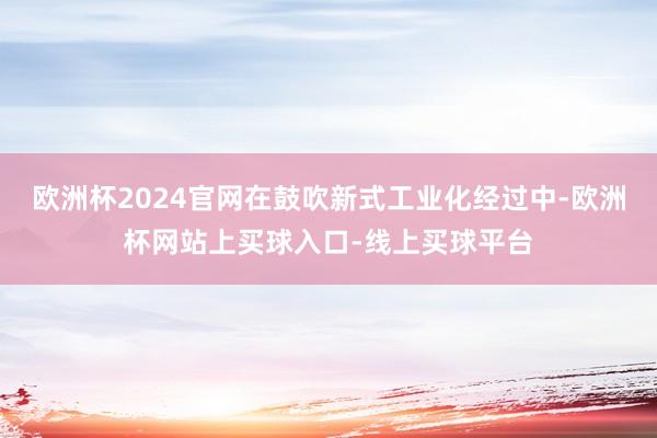 欧洲杯2024官网在鼓吹新式工业化经过中-欧洲杯网站上买球入口-线上买球平台