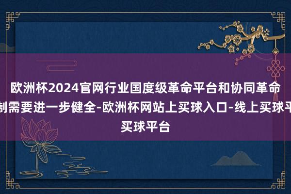 欧洲杯2024官网行业国度级革命平台和协同革命机制需要进一步健全-欧洲杯网站上买球入口-线上买球平台