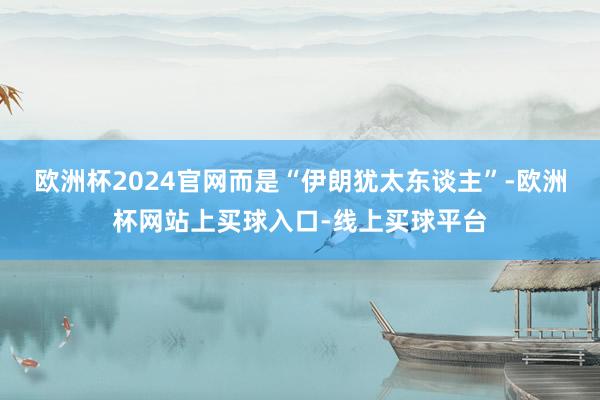 欧洲杯2024官网而是“伊朗犹太东谈主”-欧洲杯网站上买球入口-线上买球平台