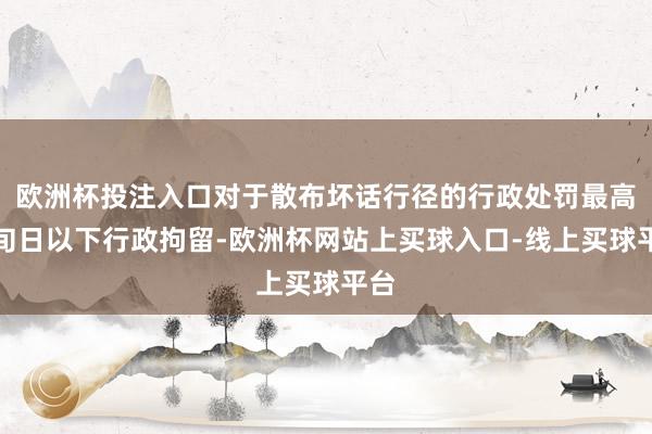 欧洲杯投注入口对于散布坏话行径的行政处罚最高为旬日以下行政拘留-欧洲杯网站上买球入口-线上买球平台