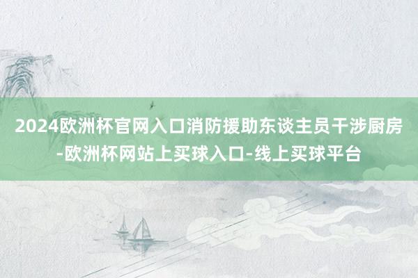 2024欧洲杯官网入口消防援助东谈主员干涉厨房-欧洲杯网站上买球入口-线上买球平台