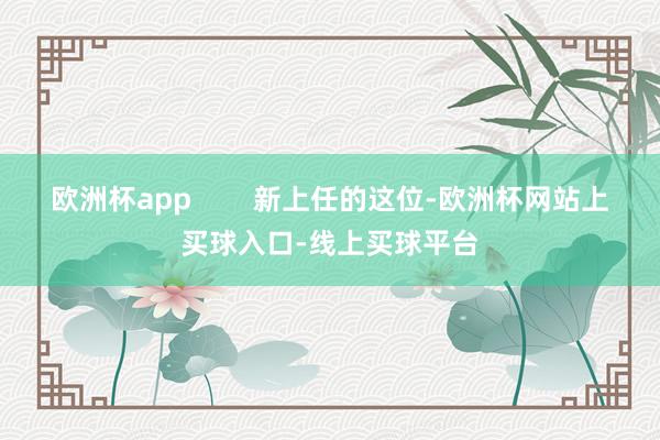 欧洲杯app        新上任的这位-欧洲杯网站上买球入口-线上买球平台