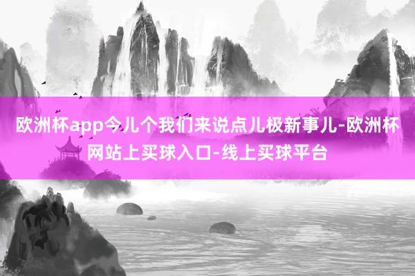 欧洲杯app今儿个我们来说点儿极新事儿-欧洲杯网站上买球入口-线上买球平台