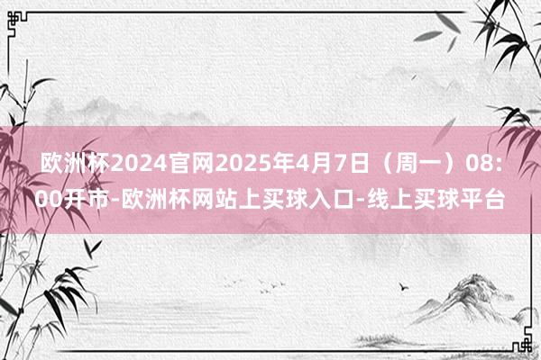 欧洲杯2024官网2025年4月7日（周一）08:00开市-欧洲杯网站上买球入口-线上买球平台