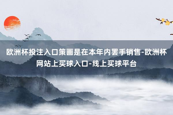 欧洲杯投注入口策画是在本年内罢手销售-欧洲杯网站上买球入口-线上买球平台