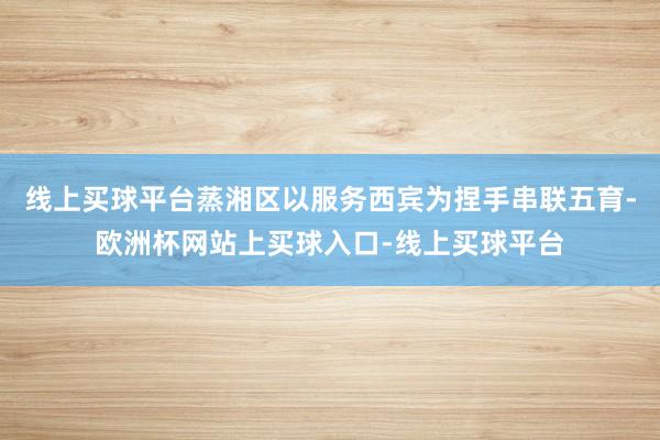 线上买球平台蒸湘区以服务西宾为捏手串联五育-欧洲杯网站上买球入口-线上买球平台