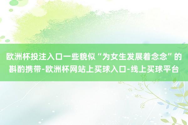 欧洲杯投注入口一些貌似“为女生发展着念念”的斟酌携带-欧洲杯网站上买球入口-线上买球平台