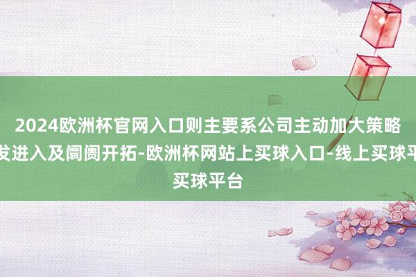 2024欧洲杯官网入口则主要系公司主动加大策略研发进入及阛阓开拓-欧洲杯网站上买球入口-线上买球平台