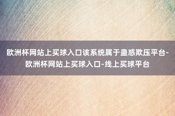 欧洲杯网站上买球入口该系统属于蛊惑欺压平台-欧洲杯网站上买球入口-线上买球平台