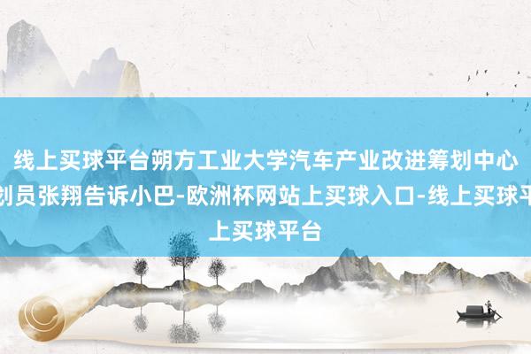 线上买球平台朔方工业大学汽车产业改进筹划中心筹划员张翔告诉小巴-欧洲杯网站上买球入口-线上买球平台