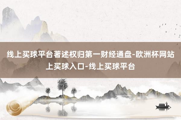 线上买球平台著述权归第一财经通盘-欧洲杯网站上买球入口-线上买球平台