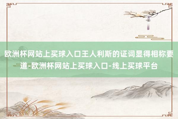 欧洲杯网站上买球入口王人利斯的证词显得相称要道-欧洲杯网站上买球入口-线上买球平台