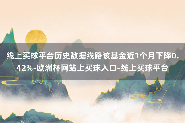 线上买球平台历史数据线路该基金近1个月下降0.42%-欧洲杯网站上买球入口-线上买球平台