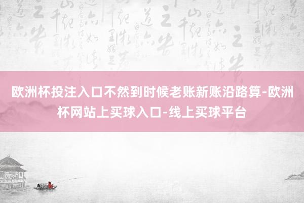 欧洲杯投注入口不然到时候老账新账沿路算-欧洲杯网站上买球入口-线上买球平台