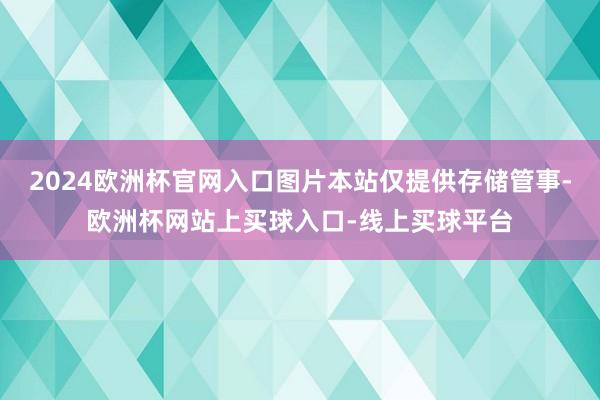 2024欧洲杯官网入口图片本站仅提供存储管事-欧洲杯网站上买球入口-线上买球平台