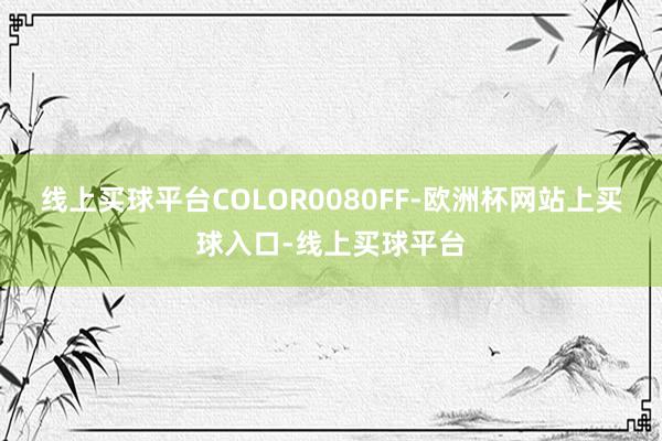 线上买球平台COLOR0080FF-欧洲杯网站上买球入口-线上买球平台