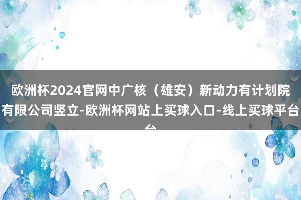 欧洲杯2024官网中广核(雄安)新动力有计划院有限公司竖立-欧洲杯网站上买球入口-线上买球平台