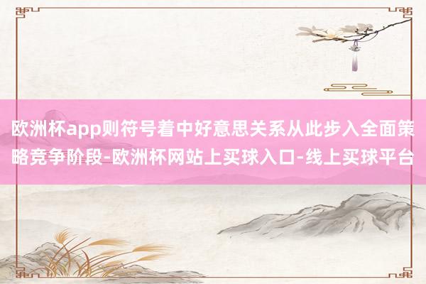 欧洲杯app则符号着中好意思关系从此步入全面策略竞争阶段-欧洲杯网站上买球入口-线上买球平台