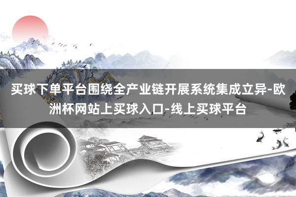 买球下单平台围绕全产业链开展系统集成立异-欧洲杯网站上买球入口-线上买球平台