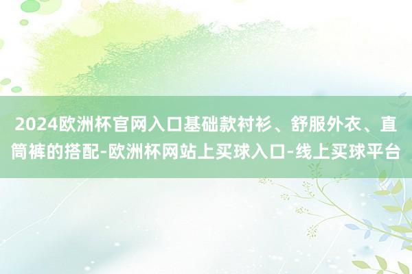 2024欧洲杯官网入口基础款衬衫、舒服外衣、直筒裤的搭配-欧洲杯网站上买球入口-线上买球平台