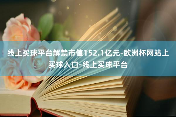线上买球平台解禁市值152.1亿元-欧洲杯网站上买球入口-线上买球平台