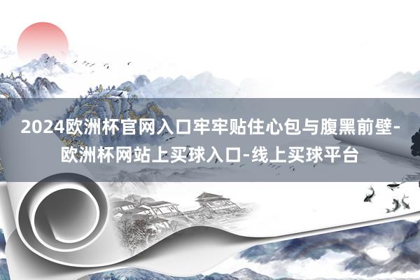 2024欧洲杯官网入口牢牢贴住心包与腹黑前壁-欧洲杯网站上买球入口-线上买球平台