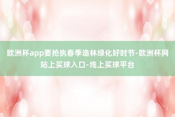 欧洲杯app要抢执春季造林绿化好时节-欧洲杯网站上买球入口-线上买球平台