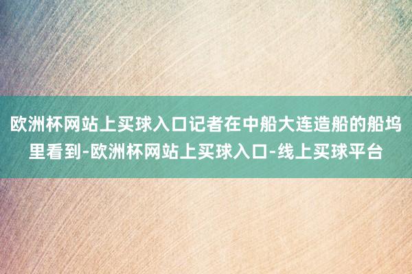 欧洲杯网站上买球入口记者在中船大连造船的船坞里看到-欧洲杯网站上买球入口-线上买球平台
