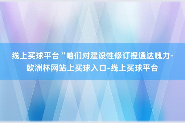 线上买球平台　　“咱们对建设性修订捏通达魄力-欧洲杯网站上买球入口-线上买球平台