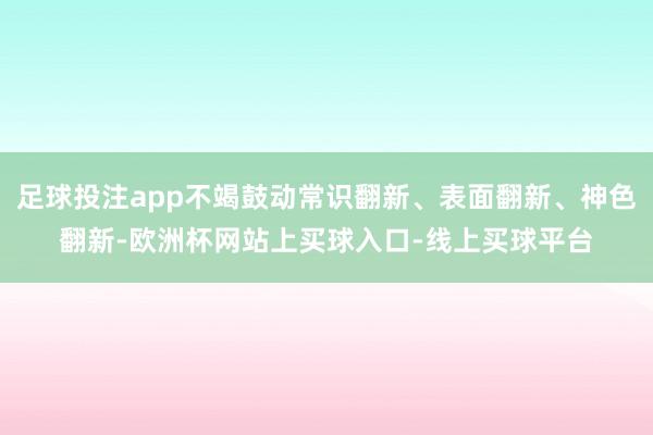 足球投注app不竭鼓动常识翻新、表面翻新、神色翻新-欧洲杯网站上买球入口-线上买球平台