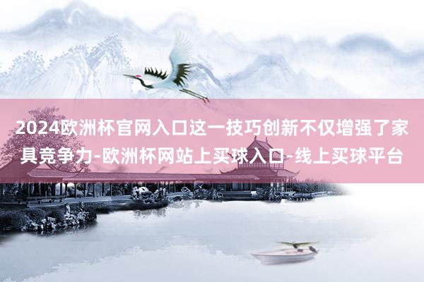 2024欧洲杯官网入口这一技巧创新不仅增强了家具竞争力-欧洲杯网站上买球入口-线上买球平台