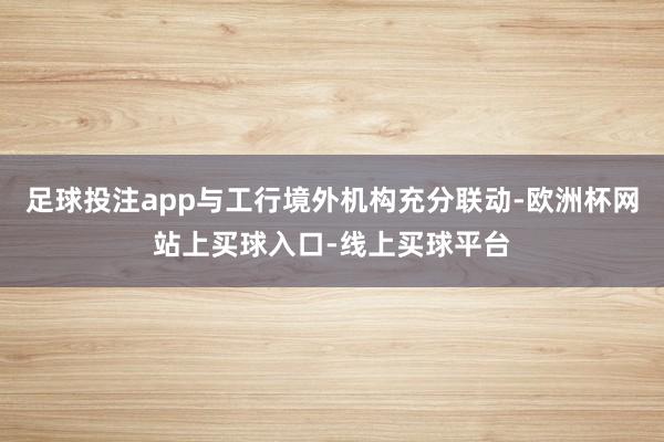 足球投注app与工行境外机构充分联动-欧洲杯网站上买球入口-线上买球平台