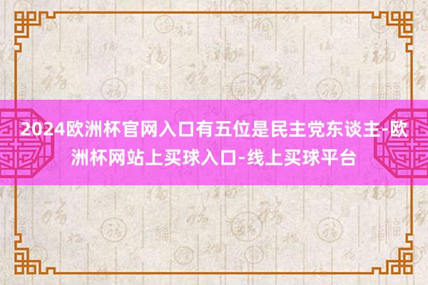 2024欧洲杯官网入口有五位是民主党东谈主-欧洲杯网站上买球入口-线上买球平台