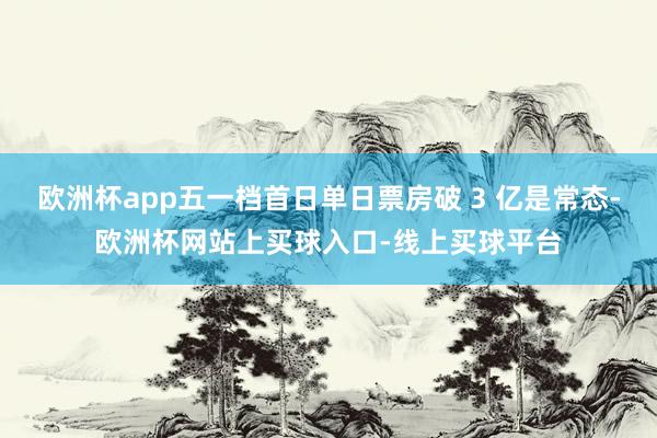 欧洲杯app五一档首日单日票房破 3 亿是常态-欧洲杯网站上买球入口-线上买球平台