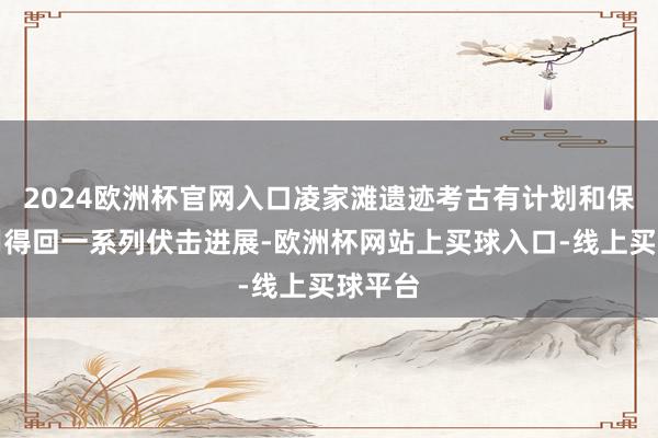 2024欧洲杯官网入口凌家滩遗迹考古有计划和保护应用得回一系列伏击进展-欧洲杯网站上买球入口-线上买球平台