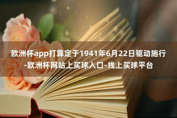 欧洲杯app打算定于1941年6月22日驱动施行-欧洲杯网站上买球入口-线上买球平台