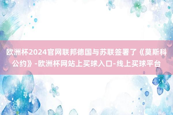 欧洲杯2024官网联邦德国与苏联签署了《莫斯科公约》-欧洲杯网站上买球入口-线上买球平台