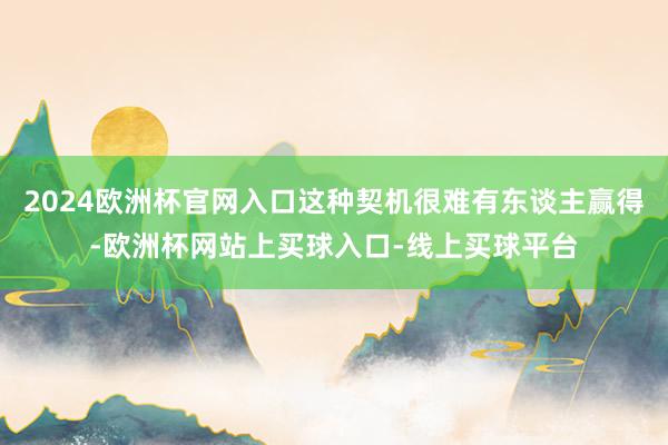 2024欧洲杯官网入口这种契机很难有东谈主赢得-欧洲杯网站上买球入口-线上买球平台