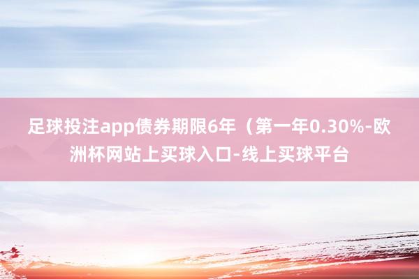 足球投注app债券期限6年（第一年0.30%-欧洲杯网站上买球入口-线上买球平台