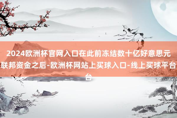 2024欧洲杯官网入口在此前冻结数十亿好意思元联邦资金之后-欧洲杯网站上买球入口-线上买球平台