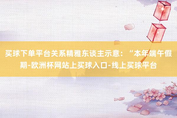 买球下单平台关系精雅东谈主示意：“本年端午假期-欧洲杯网站上买球入口-线上买球平台