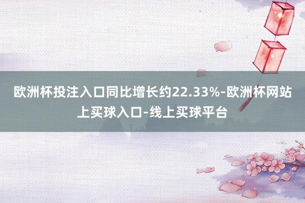 欧洲杯投注入口同比增长约22.33%-欧洲杯网站上买球入口-线上买球平台
