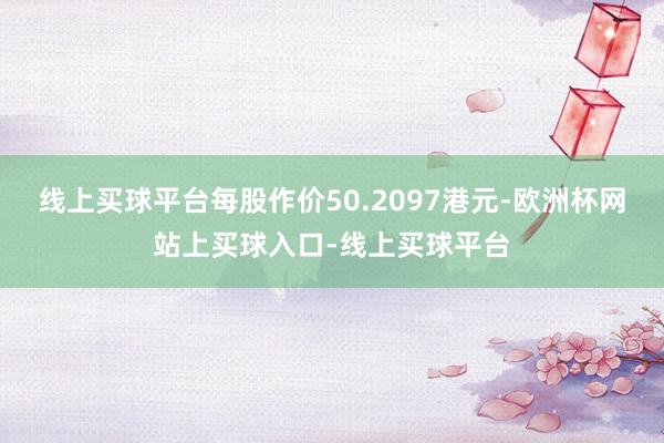 线上买球平台每股作价50.2097港元-欧洲杯网站上买球入口-线上买球平台