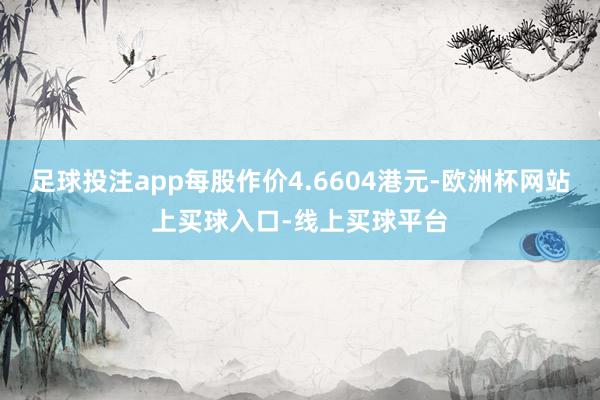 足球投注app每股作价4.6604港元-欧洲杯网站上买球入口-线上买球平台