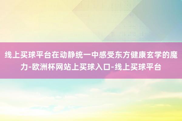 线上买球平台在动静统一中感受东方健康玄学的魔力-欧洲杯网站上买球入口-线上买球平台