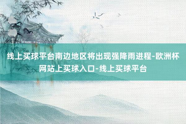 线上买球平台南边地区将出现强降雨进程-欧洲杯网站上买球入口-线上买球平台